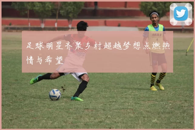 足球明星齐聚乡村超越梦想点燃热情与希望