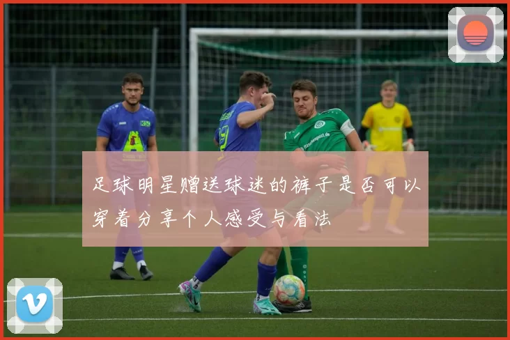 足球明星赠送球迷的裤子是否可以穿着分享个人感受与看法