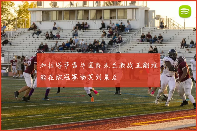 加拉塔萨雷与国际米兰激战正酣谁能在欧冠赛场笑到最后