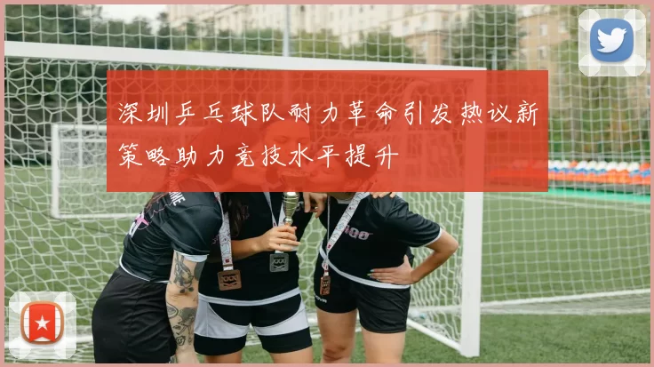 深圳乒乓球队耐力革命引发热议新策略助力竞技水平提升
