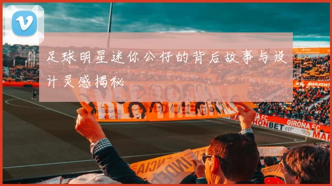 足球明星迷你公仔的背后故事与设计灵感揭秘