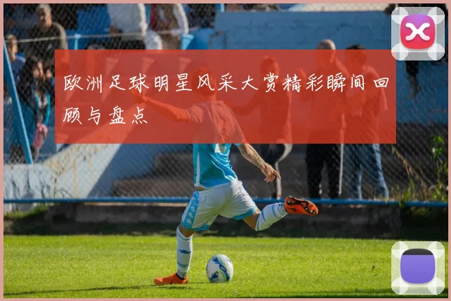 欧洲足球明星风采大赏精彩瞬间回顾与盘点