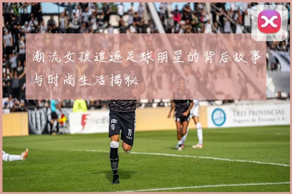潮流女孩追逐足球明星的背后故事与时尚生活揭秘