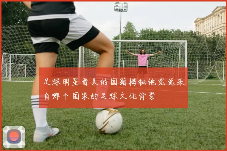 足球明星晋美的国籍揭秘他究竟来自哪个国家的足球文化背景