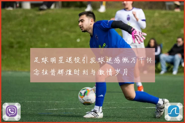 足球明星退役引发球迷感慨万千怀念往昔辉煌时刻与激情岁月