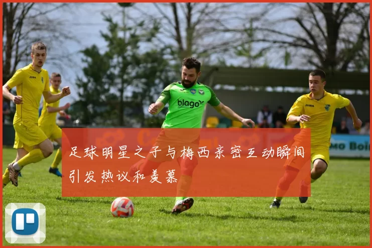 足球明星之子与梅西亲密互动瞬间引发热议和羡慕
