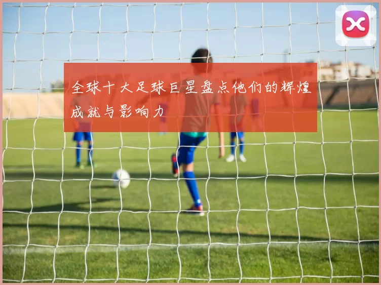 全球十大足球巨星盘点他们的辉煌成就与影响力