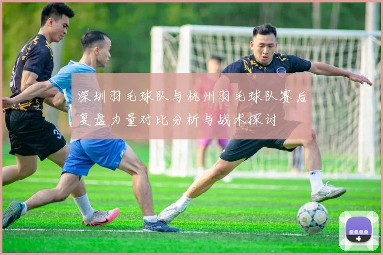 深圳羽毛球队与杭州羽毛球队赛后复盘力量对比分析与战术探讨