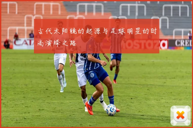 古代太阳镜的起源与足球明星的时尚演绎之路