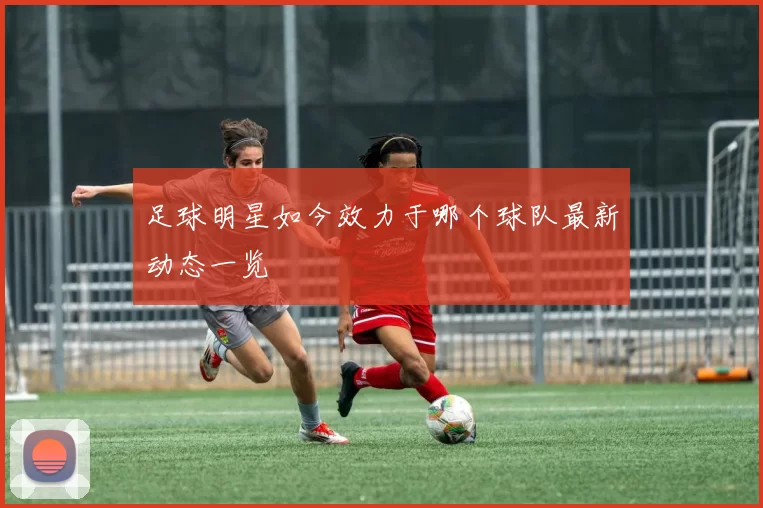 足球明星如今效力于哪个球队最新动态一览