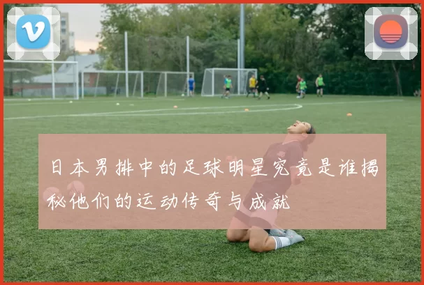 日本男排中的足球明星究竟是谁揭秘他们的运动传奇与成就