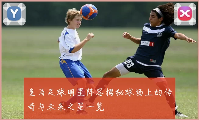 皇马足球明星阵容揭秘球场上的传奇与未来之星一览