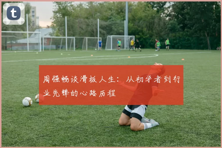 周强畅谈滑板人生：从初学者到行业先锋的心路历程