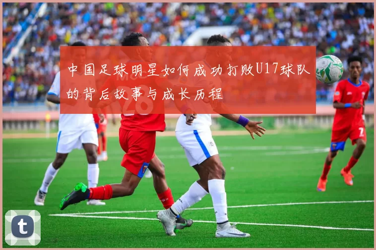 中国足球明星如何成功打败U17球队的背后故事与成长历程