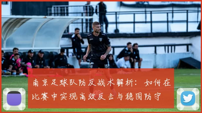南京足球队防反战术解析：如何在比赛中实现高效反击与稳固防守