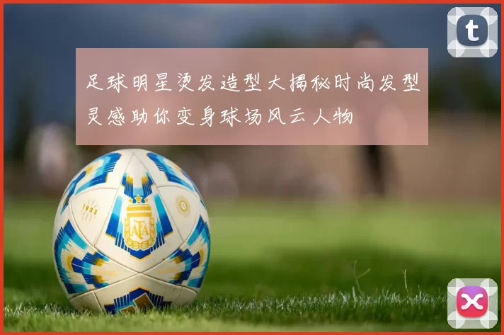 足球明星烫发造型大揭秘时尚发型灵感助你变身球场风云人物