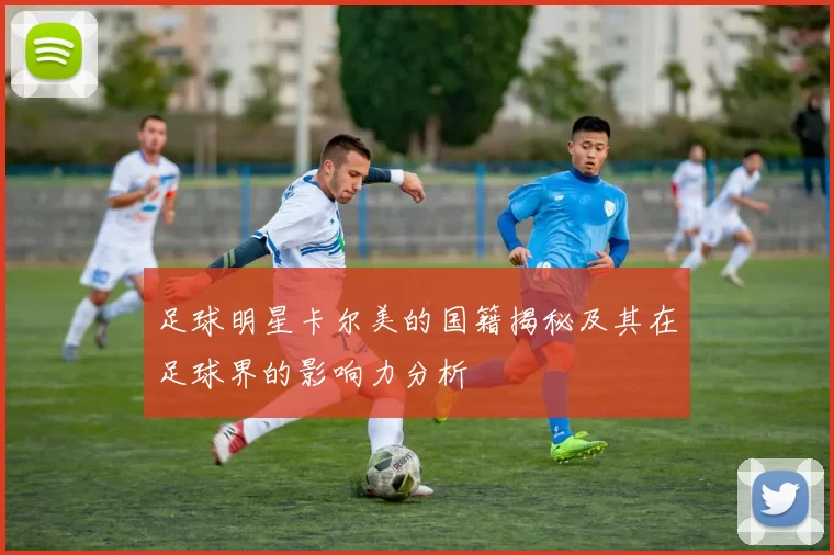 足球明星卡尔美的国籍揭秘及其在足球界的影响力分析