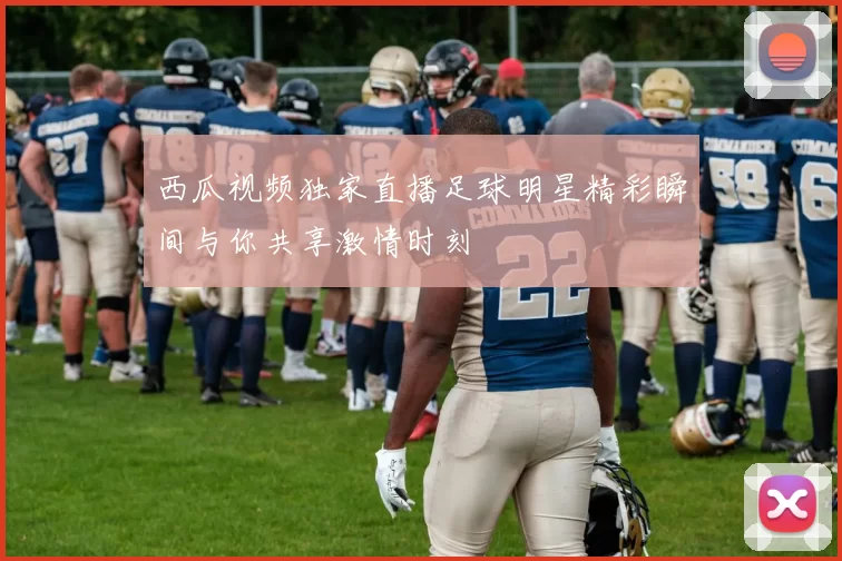 西瓜视频独家直播足球明星精彩瞬间与你共享激情时刻