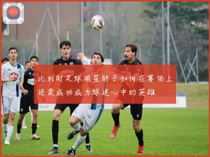 比利时足球明星胖子如何在赛场上逆袭成功成为球迷心中的英雄