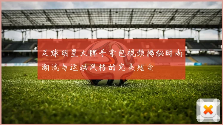 足球明星大牌手拿包视频揭秘时尚潮流与运动风格的完美结合