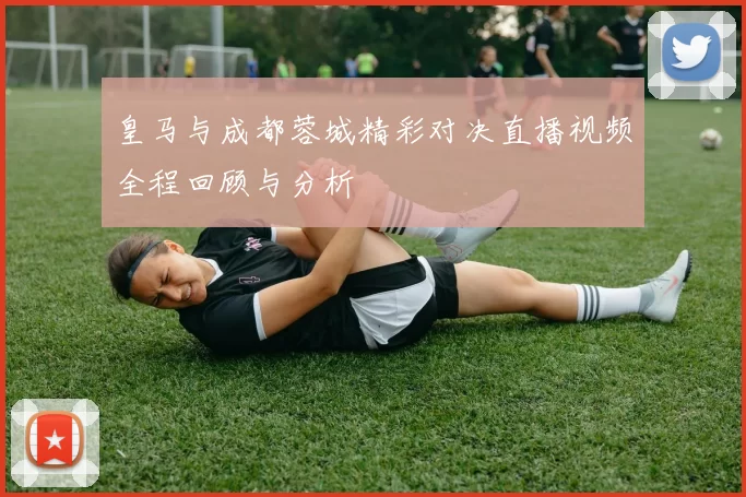 皇马与成都蓉城精彩对决直播视频全程回顾与分析