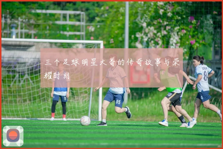 三个足球明星大哥的传奇故事与荣耀时刻