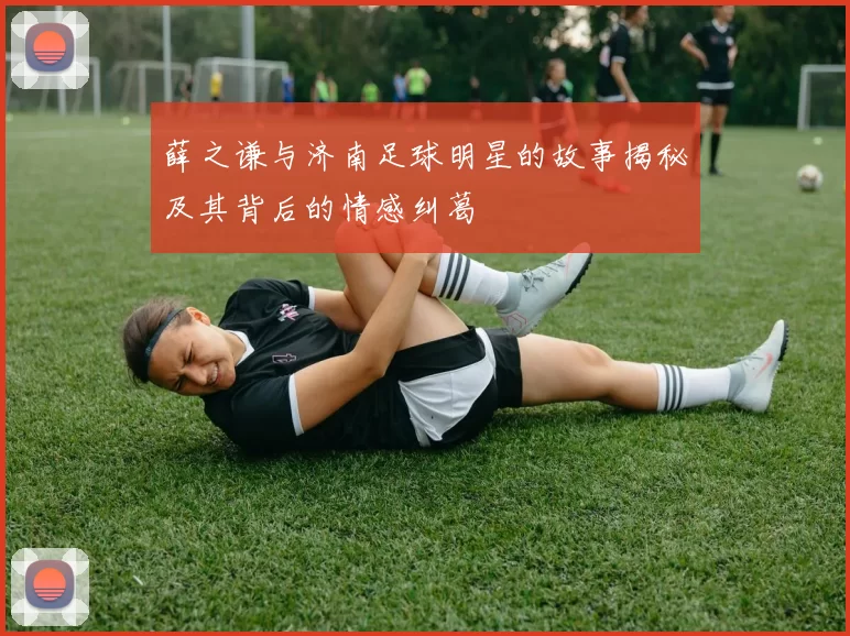 薛之谦与济南足球明星的故事揭秘及其背后的情感纠葛