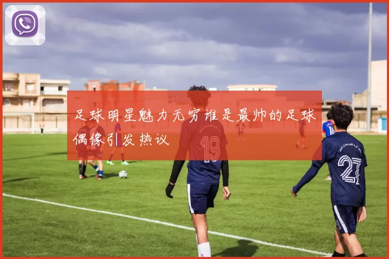 足球明星魅力无穷谁是最帅的足球偶像引发热议