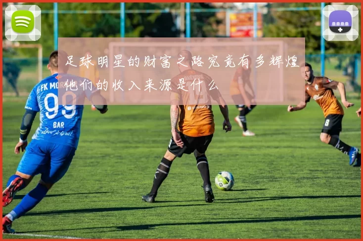 足球明星的财富之路究竟有多辉煌他们的收入来源是什么