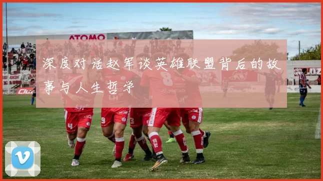 深度对话赵军谈英雄联盟背后的故事与人生哲学