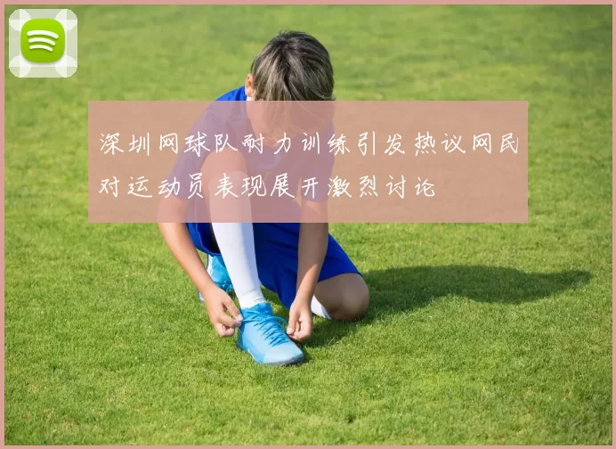 深圳网球队耐力训练引发热议网民对运动员表现展开激烈讨论