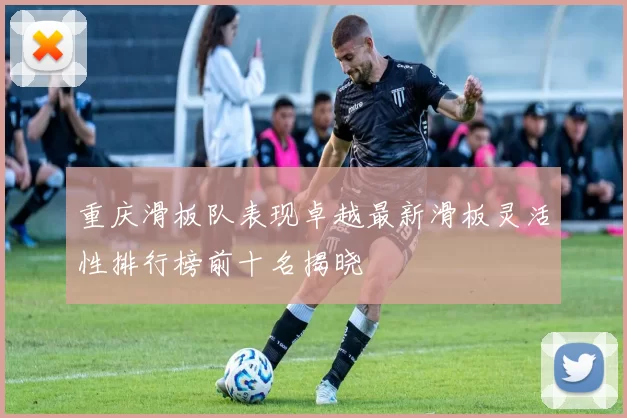 重庆滑板队表现卓越最新滑板灵活性排行榜前十名揭晓