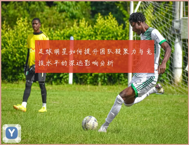 足球明星如何提升团队凝聚力与竞技水平的深远影响分析