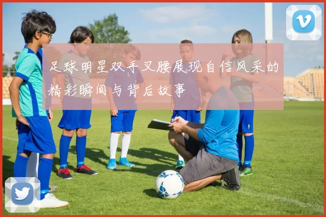 足球明星双手叉腰展现自信风采的精彩瞬间与背后故事