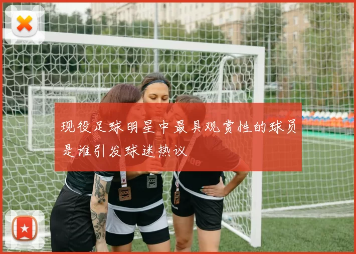 现役足球明星中最具观赏性的球员是谁引发球迷热议