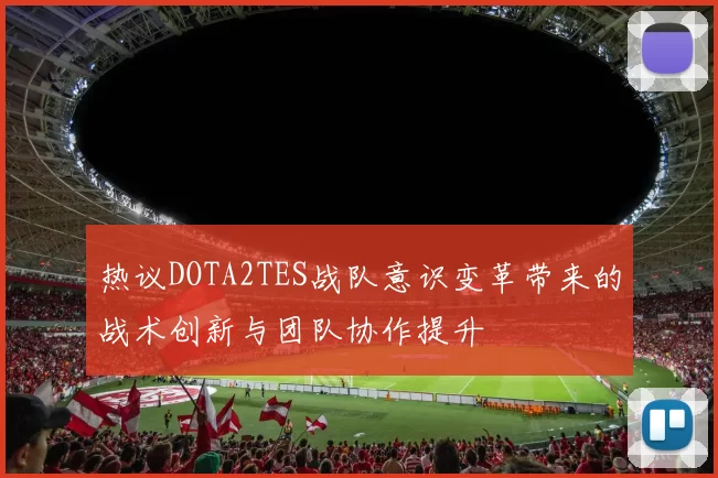热议DOTA2TES战队意识变革带来的战术创新与团队协作提升