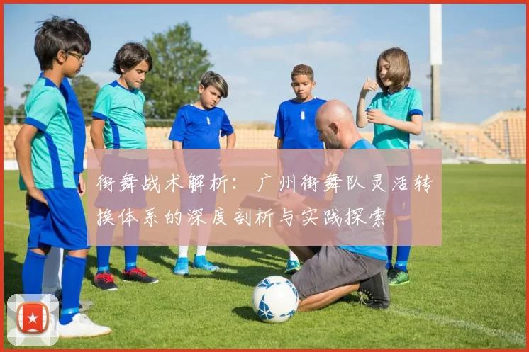 街舞战术解析：广州街舞队灵活转换体系的深度剖析与实践探索