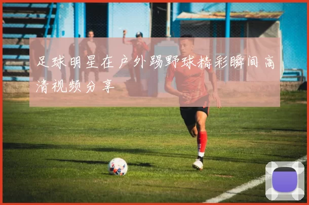 足球明星在户外踢野球精彩瞬间高清视频分享