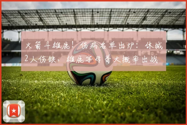 火箭斗雄鹿！伤病名单出炉：休城2人伤缺，雄鹿字母哥大概率出战