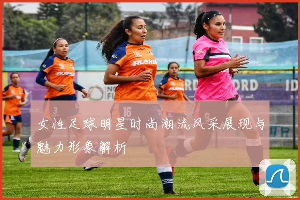 女性足球明星时尚潮流风采展现与魅力形象解析