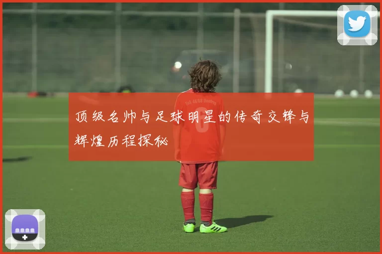 顶级名帅与足球明星的传奇交锋与辉煌历程探秘