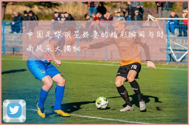 中国足球明星娇妻的精彩瞬间与时尚风采大揭秘