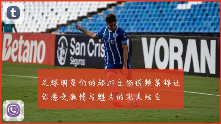 足球明星们的超帅出场视频集锦让你感受激情与魅力的完美结合