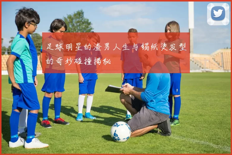 足球明星的渣男人生与锡纸烫发型的奇妙碰撞揭秘