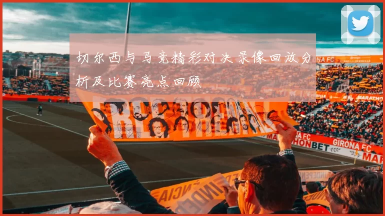 切尔西与马竞精彩对决录像回放分析及比赛亮点回顾