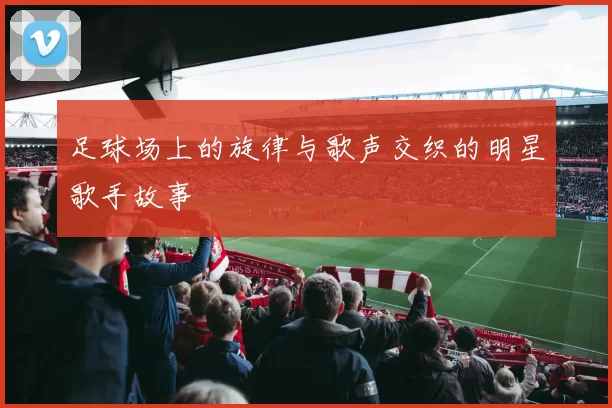 足球场上的旋律与歌声交织的明星歌手故事
