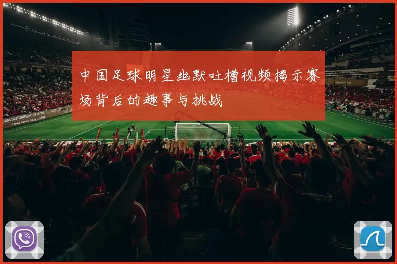 中国足球明星幽默吐槽视频揭示赛场背后的趣事与挑战