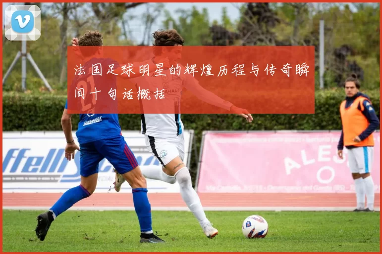 法国足球明星的辉煌历程与传奇瞬间十句话概括