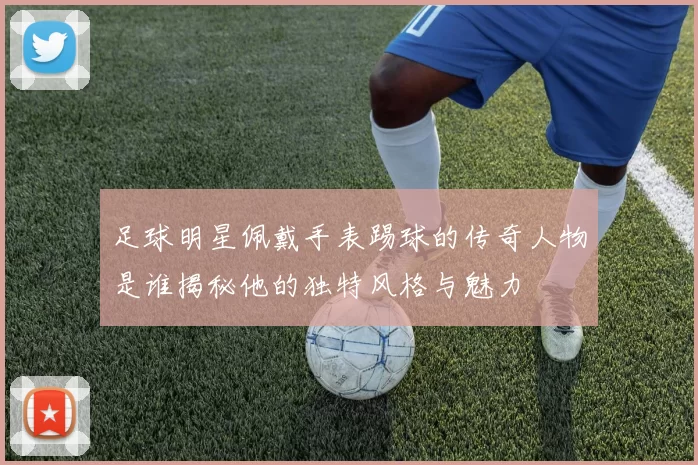 足球明星佩戴手表踢球的传奇人物是谁揭秘他的独特风格与魅力