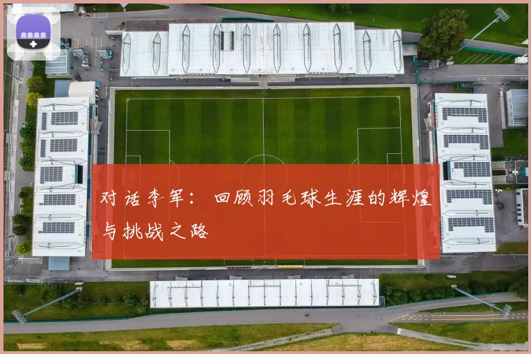 对话李军：回顾羽毛球生涯的辉煌与挑战之路